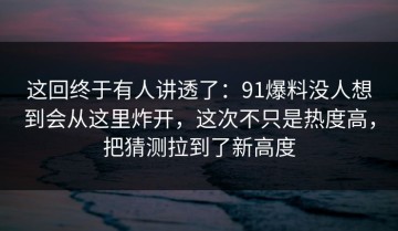 这回终于有人讲透了：91爆料没人想到会从这里炸开，这次不只是热度高，把猜测拉到了新高度
