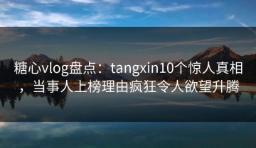 糖心vlog盘点：tangxin10个惊人真相，当事人上榜理由疯狂令人欲望升腾