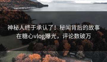 神秘人终于承认了！秘闻背后的故事在糖心vlog曝光，评论数破万