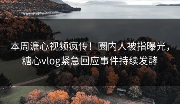 本周溏心视频疯传！圈内人被指曝光，糖心vlog紧急回应事件持续发酵