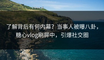 了解背后有何内幕？当事人被曝八卦，糖心vlog刷屏中，引爆社交圈