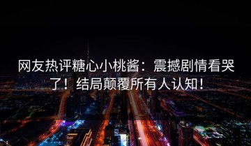 网友热评糖心小桃酱：震撼剧情看哭了！结局颠覆所有人认知！