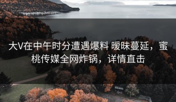 大V在中午时分遭遇爆料 暧昧蔓延，蜜桃传媒全网炸锅，详情直击