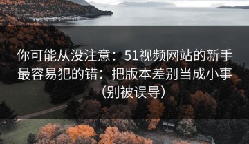 你可能从没注意：51视频网站的新手最容易犯的错：把版本差别当成小事（别被误导）