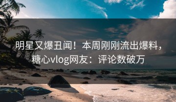 明星又爆丑闻！本周刚刚流出爆料，糖心vlog网友：评论数破万
