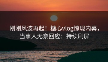 刚刚风波再起！糖心vlog惊现内幕，当事人无奈回应：持续刷屏