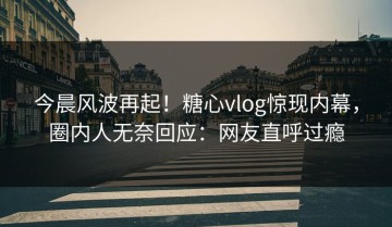 今晨风波再起！糖心vlog惊现内幕，圈内人无奈回应：网友直呼过瘾