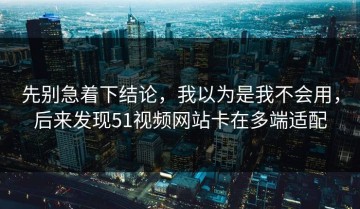 先别急着下结论，我以为是我不会用，后来发现51视频网站卡在多端适配