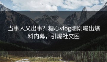 当事人又出事？糖心vlog刚刚曝出爆料内幕，引爆社交圈