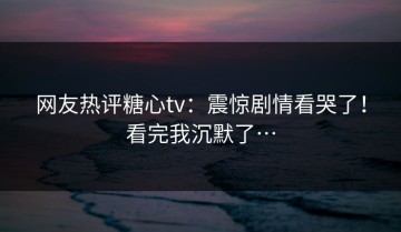 网友热评糖心tv：震惊剧情看哭了！看完我沉默了…