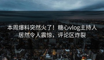 本周爆料突然火了！糖心vlog主持人居然令人震惊，评论区炸裂