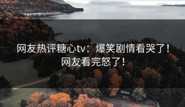 网友热评糖心tv：爆笑剧情看哭了！网友看完怒了！