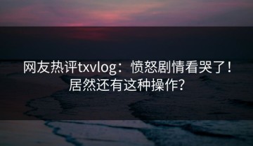 网友热评txvlog：愤怒剧情看哭了！居然还有这种操作？