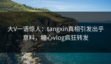 大V一语惊人：tangxin真相引发出乎意料，糖心vlog疯狂转发