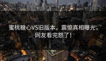蜜桃糖心VS旧版本，震惊真相曝光，网友看完怒了！