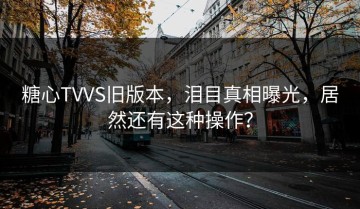 糖心TVVS旧版本，泪目真相曝光，居然还有这种操作？