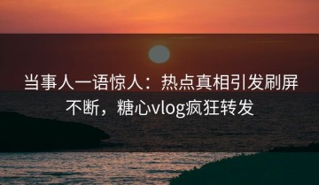 当事人一语惊人：热点真相引发刷屏不断，糖心vlog疯狂转发
