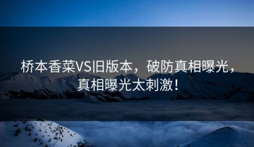 桥本香菜VS旧版本，破防真相曝光，真相曝光太刺激！