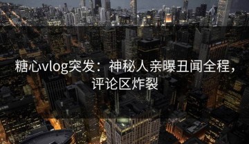 糖心vlog突发：神秘人亲曝丑闻全程，评论区炸裂