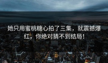 她只用蜜桃糖心拍了三集，就震撼爆红，你绝对猜不到结局！