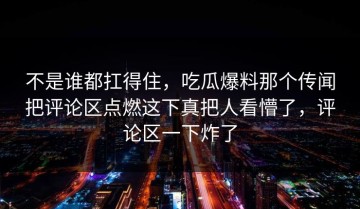 不是谁都扛得住，吃瓜爆料那个传闻把评论区点燃这下真把人看懵了，评论区一下炸了