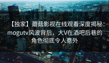 【独家】蘑菇影视在线观看深度揭秘：mogutv风波背后，大V在酒吧后巷的角色彻底令人意外