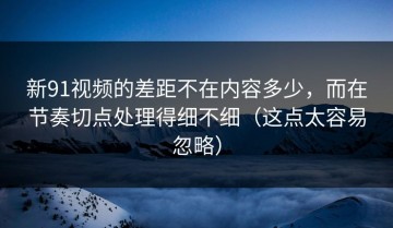 新91视频的差距不在内容多少，而在节奏切点处理得细不细（这点太容易忽略）