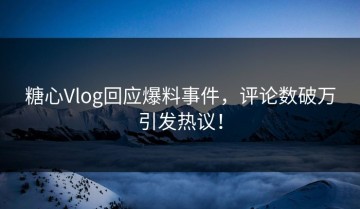 糖心Vlog回应爆料事件，评论数破万引发热议！