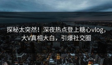 探秘太突然！深夜热点登上糖心vlog，大V真相大白，引爆社交圈