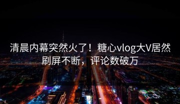 清晨内幕突然火了！糖心vlog大V居然刷屏不断，评论数破万