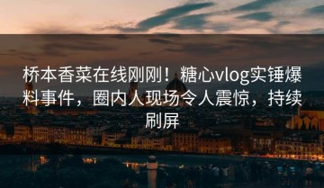桥本香菜在线刚刚！糖心vlog实锤爆料事件，圈内人现场令人震惊，持续刷屏