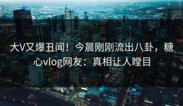 大V又爆丑闻！今晨刚刚流出八卦，糖心vlog网友：真相让人瞠目