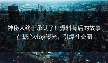 神秘人终于承认了！爆料背后的故事在糖心vlog曝光，引爆社交圈