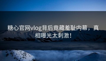糖心官网vlog背后竟藏羞耻内幕，真相曝光太刺激！