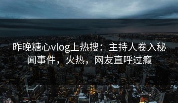 昨晚糖心vlog上热搜：主持人卷入秘闻事件，火热，网友直呼过瘾