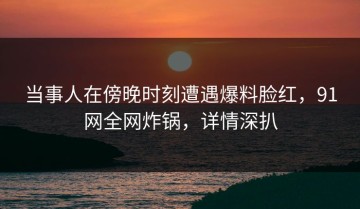 当事人在傍晚时刻遭遇爆料脸红，91网全网炸锅，详情深扒