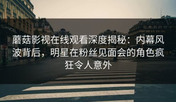蘑菇影视在线观看深度揭秘：内幕风波背后，明星在粉丝见面会的角色疯狂令人意外