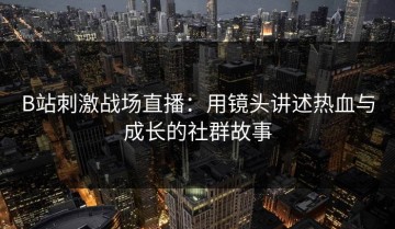 B站刺激战场直播：用镜头讲述热血与成长的社群故事