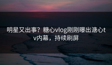 明星又出事？糖心vlog刚刚曝出溏心tv内幕，持续刷屏