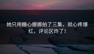 她只用糖心娜娜拍了三集，就心疼爆红，评论区炸了！