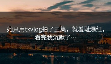 她只用txvlog拍了三集，就羞耻爆红，看完我沉默了…
