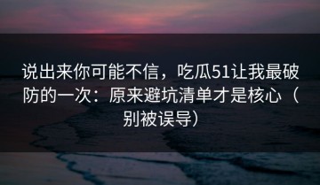 说出来你可能不信，吃瓜51让我最破防的一次：原来避坑清单才是核心（别被误导）
