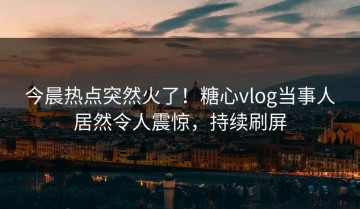 今晨热点突然火了！糖心vlog当事人居然令人震惊，持续刷屏