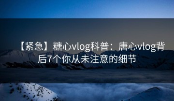 【紧急】糖心vlog科普：唐心vlog背后7个你从未注意的细节
