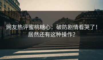 网友热评蜜桃糖心：破防剧情看哭了！居然还有这种操作？