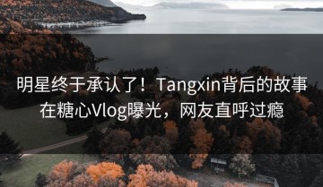 明星终于承认了！Tangxin背后的故事在糖心Vlog曝光，网友直呼过瘾