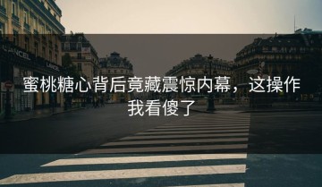 蜜桃糖心背后竟藏震惊内幕，这操作我看傻了