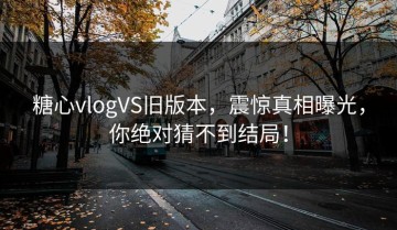 糖心vlogVS旧版本，震惊真相曝光，你绝对猜不到结局！