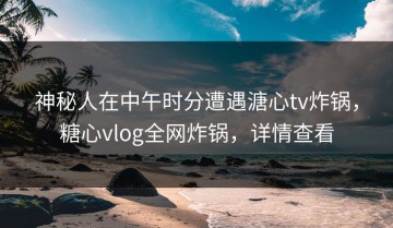 神秘人在中午时分遭遇溏心tv炸锅，糖心vlog全网炸锅，详情查看