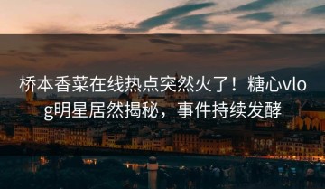 桥本香菜在线热点突然火了！糖心vlog明星居然揭秘，事件持续发酵